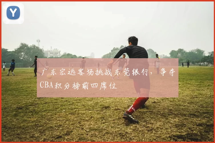 广东宏远客场挑战东莞银行,争夺CBA积分榜前四席位