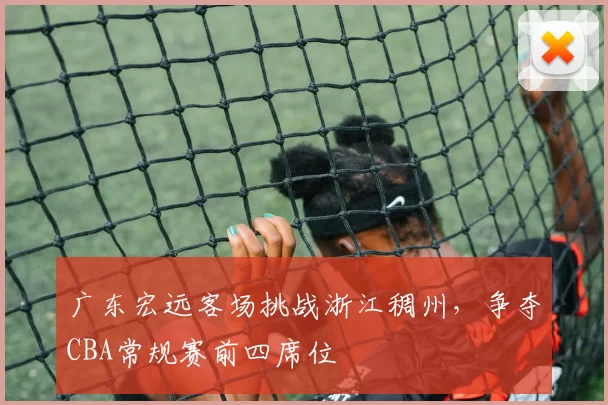 广东宏远客场挑战浙江稠州，争夺CBA常规赛前四席位
