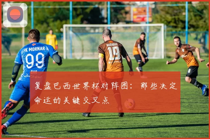 复盘巴西世界杯对阵图：那些决定命运的关键交叉点