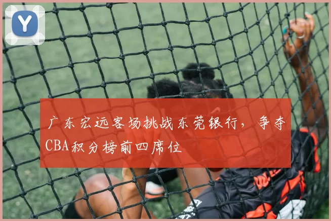 广东宏远客场挑战东莞银行,争夺CBA积分榜前四席位