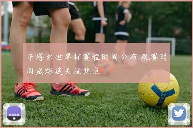 卡塔尔世界杯赛程时间公布 观赛时间成球迷关注焦点