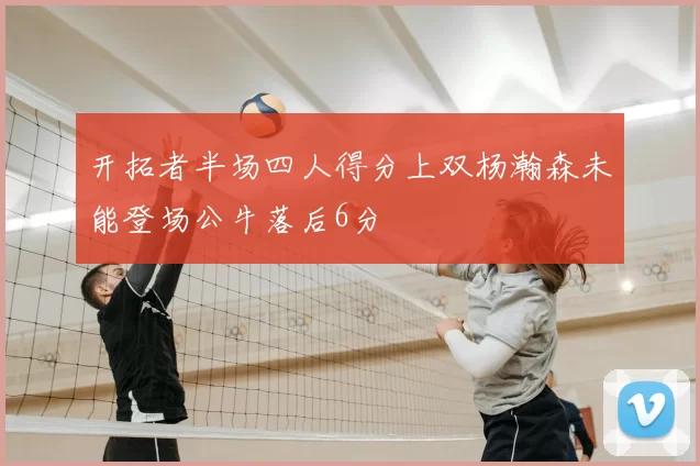 开拓者半场四人得分上双杨瀚森未能登场公牛落后6分