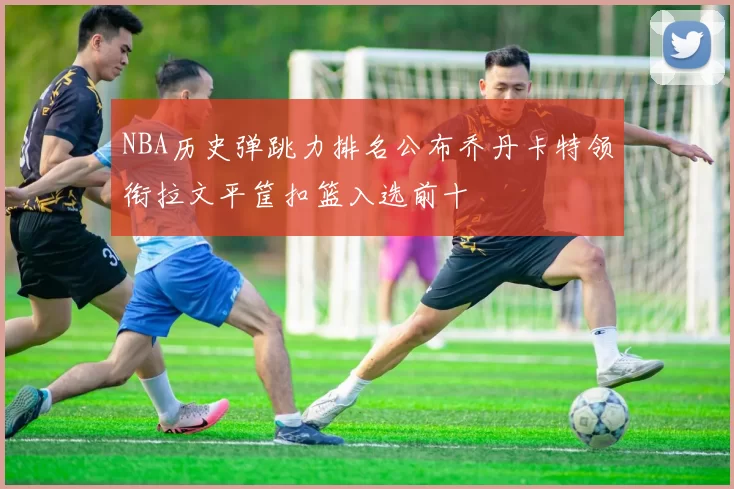 NBA历史弹跳力排名公布乔丹卡特领衔拉文平筐扣篮入选前十