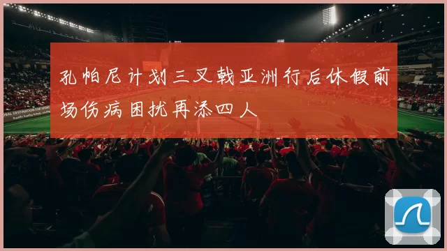 孔帕尼计划三叉戟亚洲行后休假前场伤病困扰再添四人