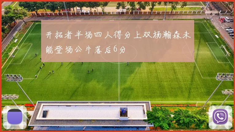 开拓者半场四人得分上双杨瀚森未能登场公牛落后6分