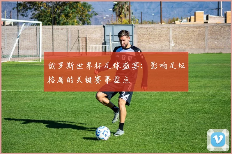 俄罗斯世界杯足球盛宴:影响足坛格局的关键赛事盘点