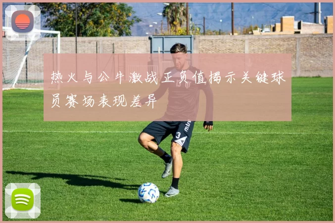 热火与公牛激战正负值揭示关键球员赛场表现差异