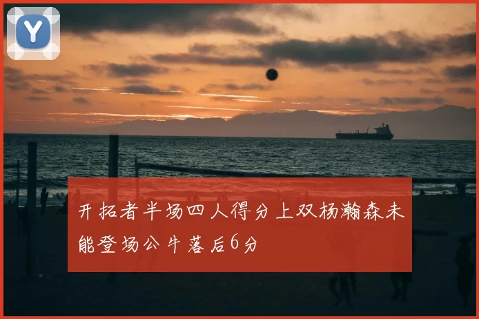 开拓者半场四人得分上双杨瀚森未能登场公牛落后6分