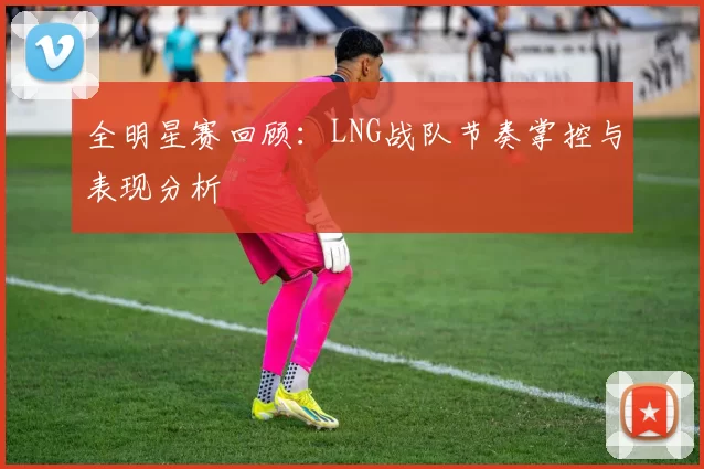 全明星赛回顾：LNG战队节奏掌控与表现分析