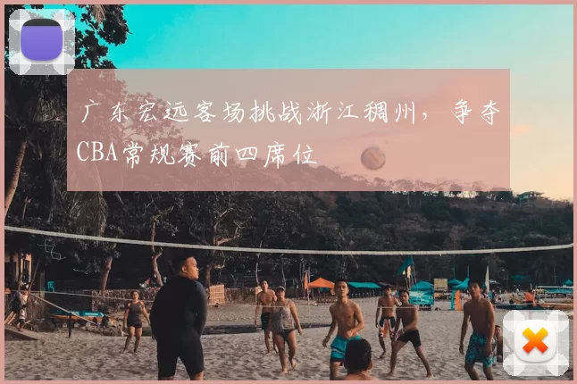 广东宏远客场挑战浙江稠州,争夺CBA常规赛前四席位