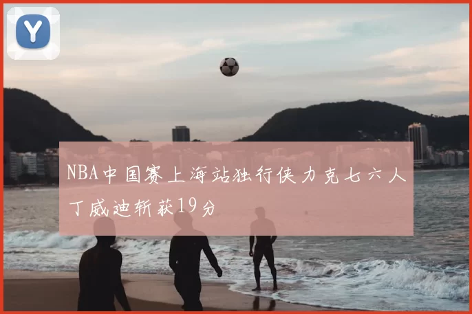 NBA中国赛上海站独行侠力克七六人丁威迪斩获19分