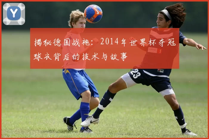 揭秘德国战袍：2014年世界杯夺冠球衣背后的技术与故事