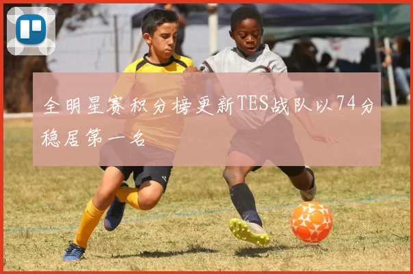 全明星赛积分榜更新TES战队以74分稳居第一名
