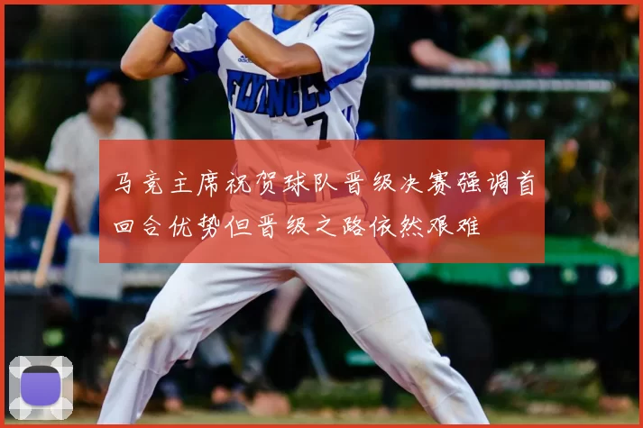 马竞主席祝贺球队晋级决赛强调首回合优势但晋级之路依然艰难