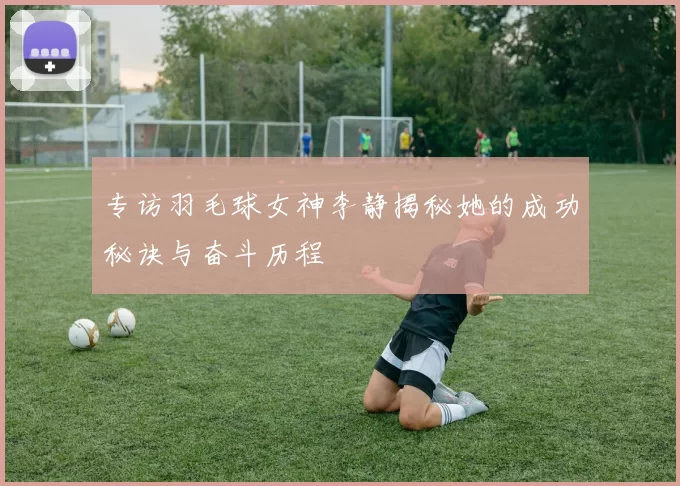 专访羽毛球女神李静揭秘她的成功秘诀与奋斗历程