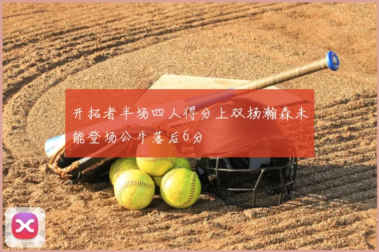 开拓者半场四人得分上双杨瀚森未能登场公牛落后6分