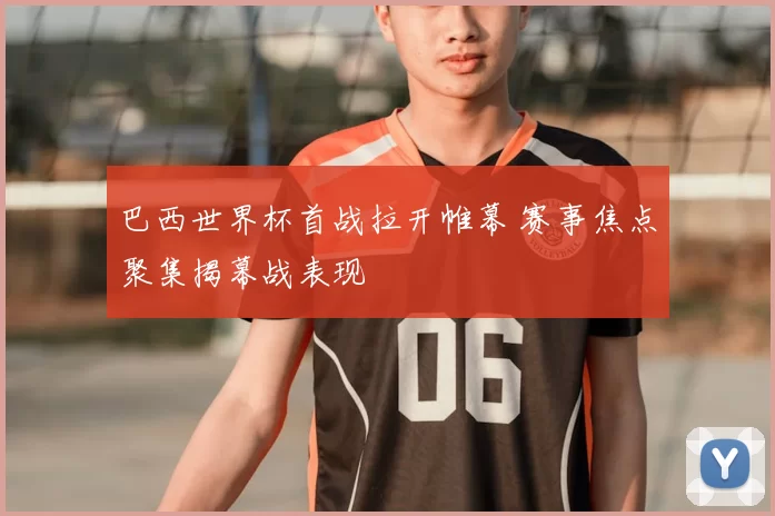 巴西世界杯首战拉开帷幕 赛事焦点聚集揭幕战表现
