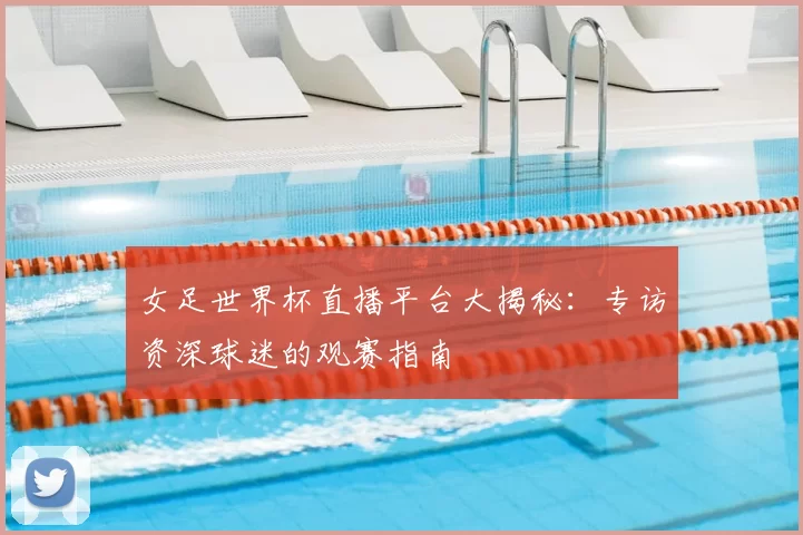 女足世界杯直播平台大揭秘：专访资深球迷的观赛指南