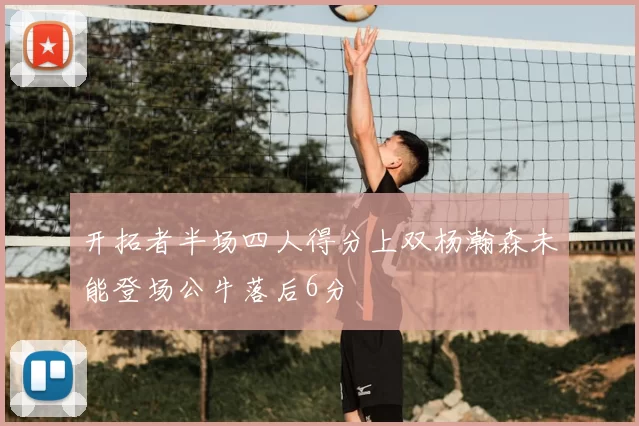 开拓者半场四人得分上双杨瀚森未能登场公牛落后6分