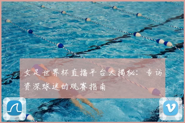 女足世界杯直播平台大揭秘:专访资深球迷的观赛指南
