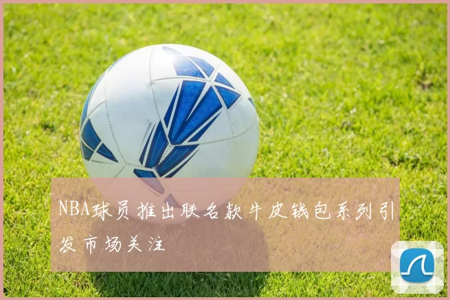 NBA球员推出联名款牛皮钱包系列引发市场关注