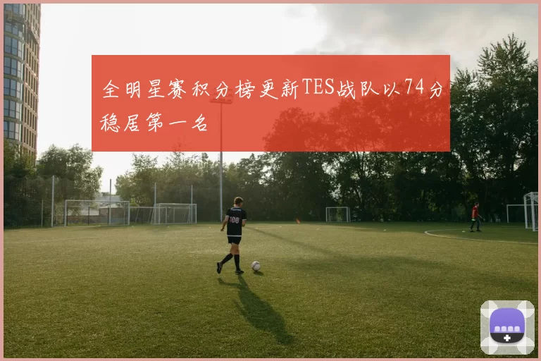 全明星赛积分榜更新TES战队以74分稳居第一名