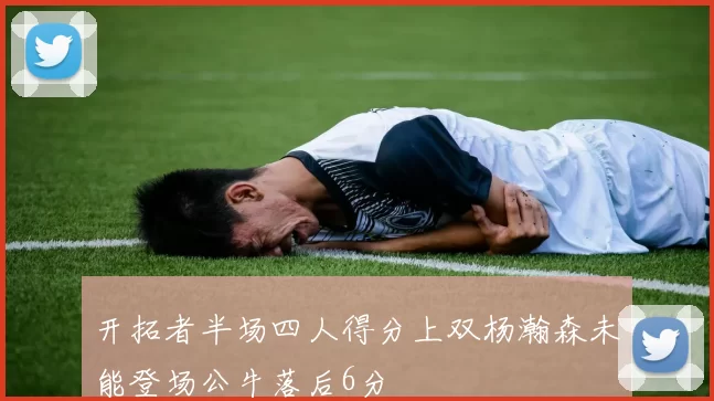 开拓者半场四人得分上双杨瀚森未能登场公牛落后6分