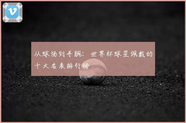 从球场到手腕：世界杯球星佩戴的十大名表排行榜