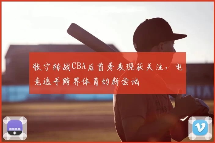 张宁转战CBA后首秀表现获关注,电竞选手跨界体育的新尝试