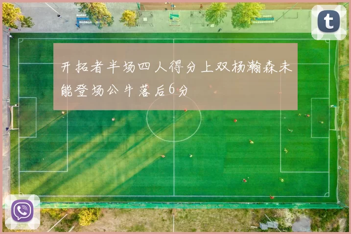 开拓者半场四人得分上双杨瀚森未能登场公牛落后6分