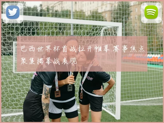 巴西世界杯首战拉开帷幕 赛事焦点聚集揭幕战表现