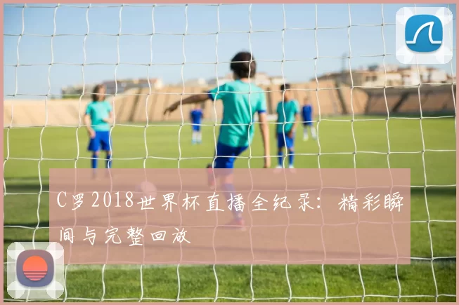 C罗2018世界杯直播全纪录:精彩瞬间与完整回放