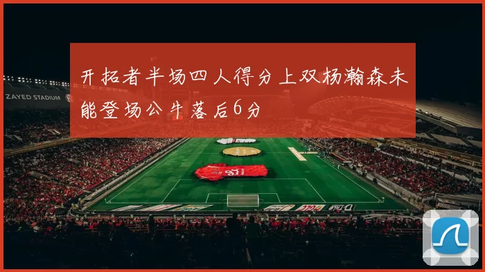 开拓者半场四人得分上双杨瀚森未能登场公牛落后6分