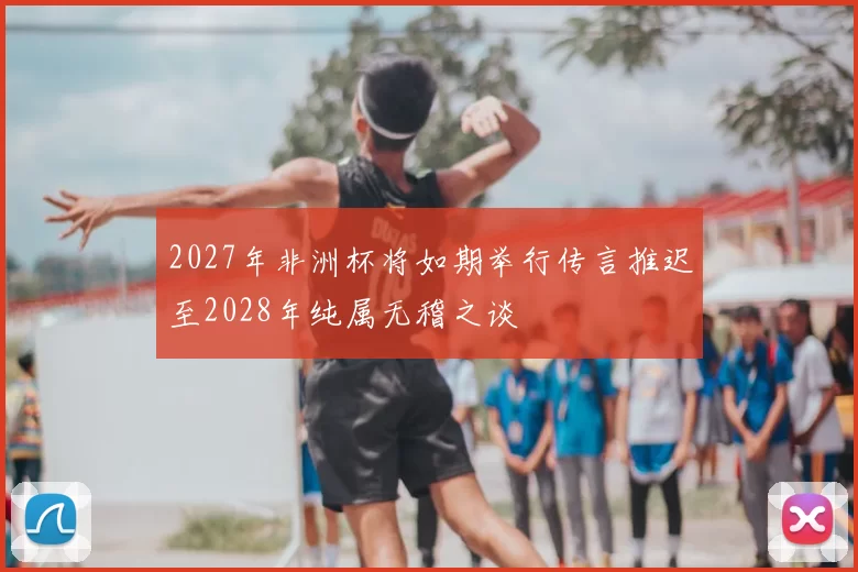 2027年非洲杯将如期举行传言推迟至2028年纯属无稽之谈