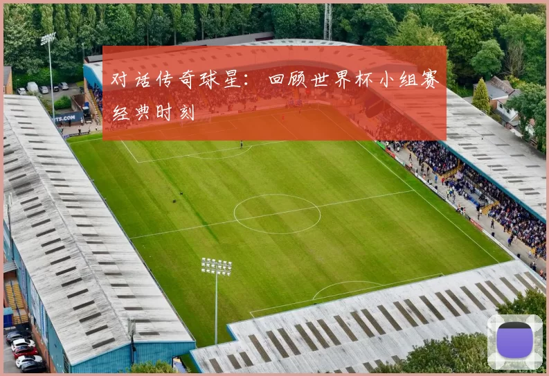 对话传奇球星：回顾世界杯小组赛经典时刻