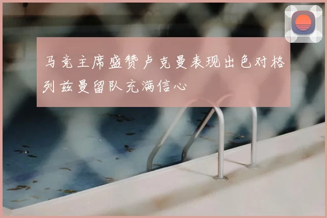 马竞主席盛赞卢克曼表现出色对格列兹曼留队充满信心