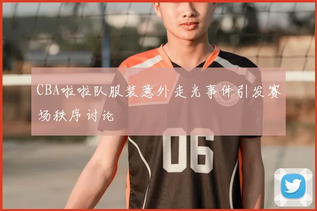 CBA啦啦队服装意外走光事件引发赛场秩序讨论