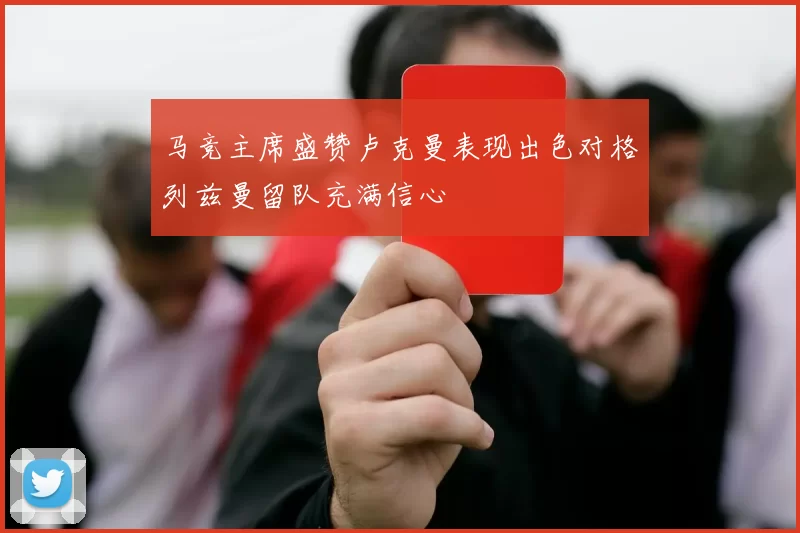 马竞主席盛赞卢克曼表现出色对格列兹曼留队充满信心