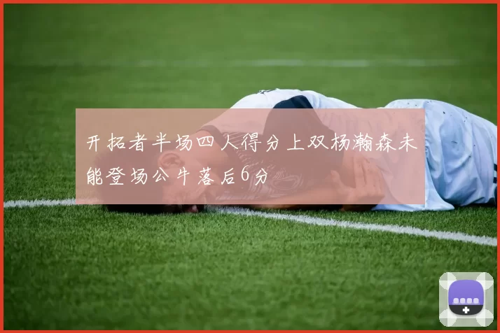 开拓者半场四人得分上双杨瀚森未能登场公牛落后6分