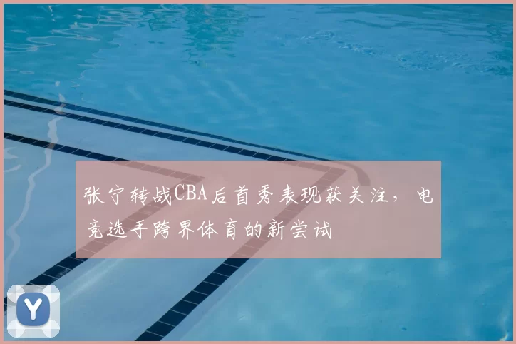 张宁转战CBA后首秀表现获关注，电竞选手跨界体育的新尝试