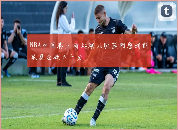 NBA中国赛上海站湖人胜篮网詹姆斯浓眉合砍六十分