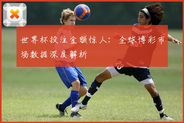 世界杯投注金额惊人：全球博彩市场数据深度解析