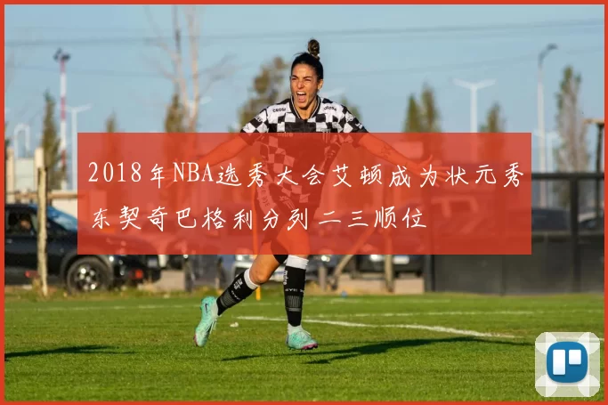 2018年NBA选秀大会艾顿成为状元秀东契奇巴格利分列二三顺位