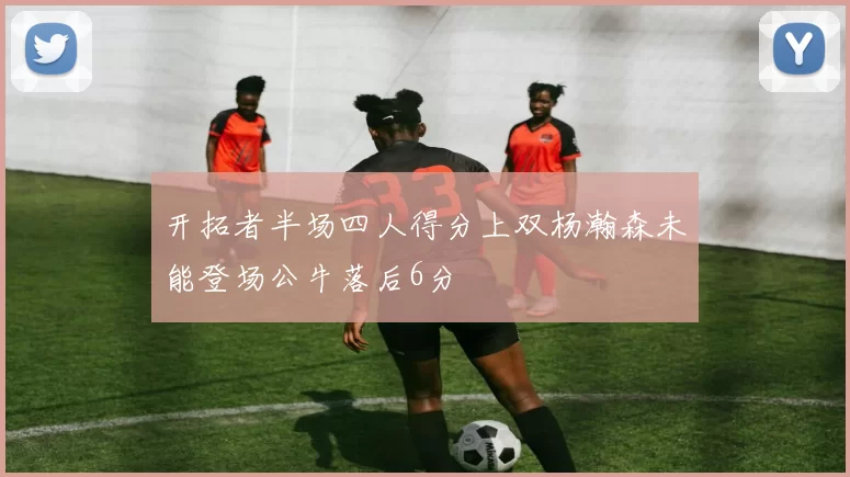 开拓者半场四人得分上双杨瀚森未能登场公牛落后6分