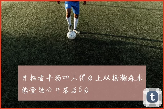 开拓者半场四人得分上双杨瀚森未能登场公牛落后6分