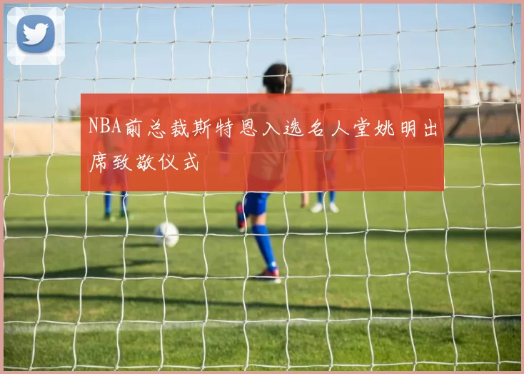 NBA前总裁斯特恩入选名人堂姚明出席致敬仪式