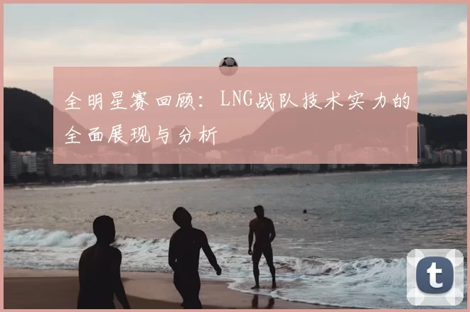 全明星赛回顾:LNG战队技术实力的全面展现与分析