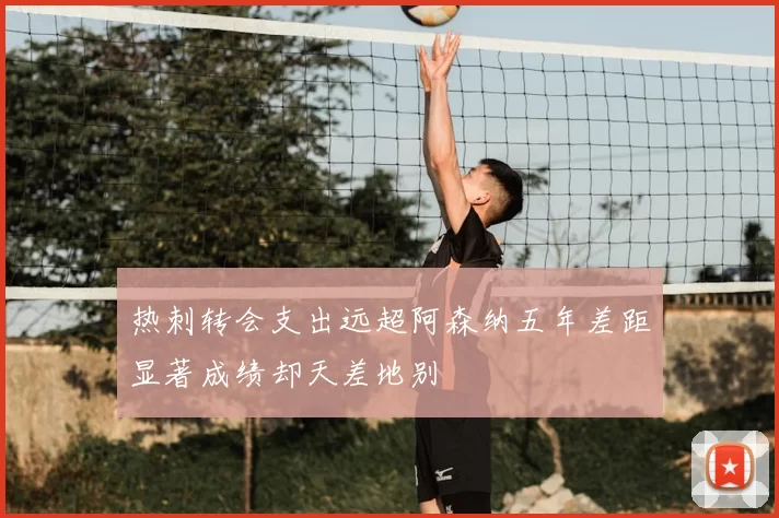 热刺转会支出远超阿森纳五年差距显著成绩却天差地别