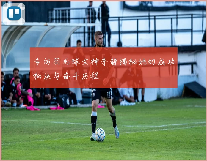 专访羽毛球女神李静揭秘她的成功秘诀与奋斗历程