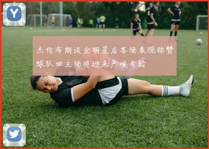 杰伦布朗谈全明星后客场表现称赞球队回主场将迎来严峻考验
